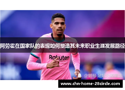阿劳霍在国家队的表现如何塑造其未来职业生涯发展路径 阿劳霍在国家队的表现如何塑造其未来职业生涯发展路径