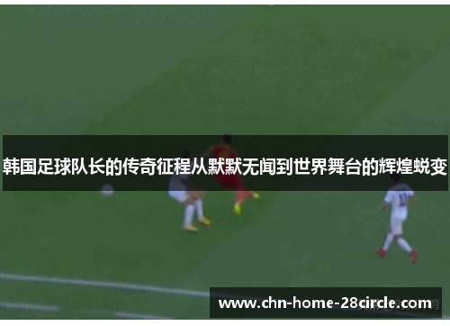 韩国足球队长的传奇征程从默默无闻到世界舞台的辉煌蜕变